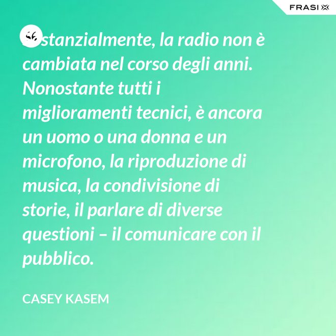 Sostanzialmente, la radio non è cambiata nel corso degli anni. Nonostante tutti i miglioramenti tecnici, è ancora un uomo o una donna e un microfono, la riproduzione di musica, la condivisione di storie, il parlare di diverse questioni – il comunicare con il pubblico. - Casey Kasem