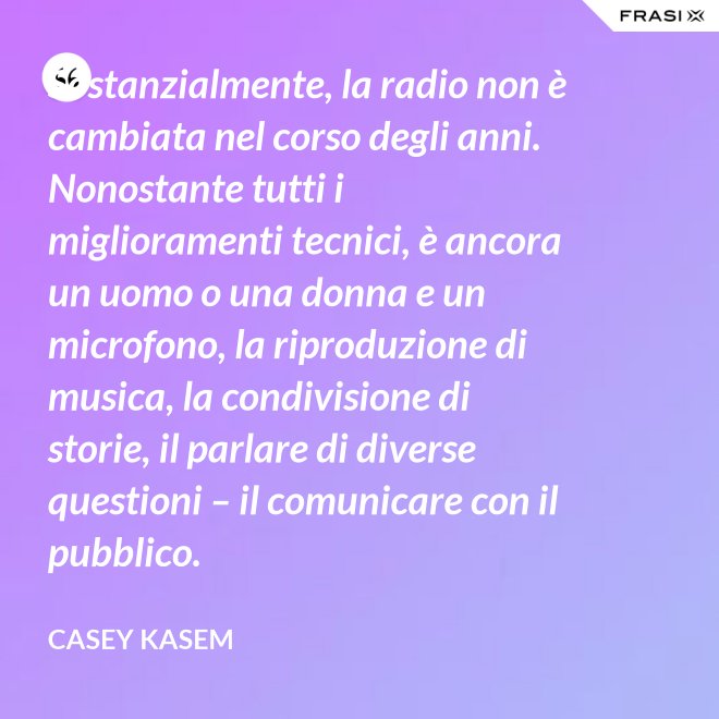Sostanzialmente, la radio non è cambiata nel corso degli anni. Nonostante tutti i miglioramenti tecnici, è ancora un uomo o una donna e un microfono, la riproduzione di musica, la condivisione di storie, il parlare di diverse questioni – il comunicare con il pubblico. - Casey Kasem
