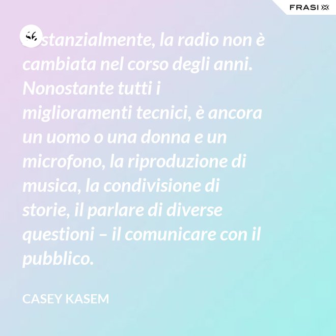 Sostanzialmente, la radio non è cambiata nel corso degli anni. Nonostante tutti i miglioramenti tecnici, è ancora un uomo o una donna e un microfono, la riproduzione di musica, la condivisione di storie, il parlare di diverse questioni – il comunicare con il pubblico. - Casey Kasem