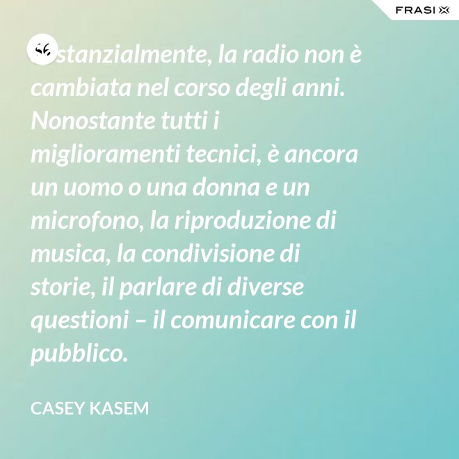 Sostanzialmente, la radio non è cambiata nel corso degli anni. Nonostante tutti i miglioramenti tecnici, è ancora un uomo o una donna e un microfono, la riproduzione di musica, la condivisione di storie, il parlare di diverse questioni – il comunicare con il pubblico. - Casey Kasem
