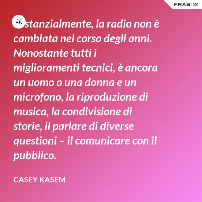Sostanzialmente, la radio non è cambiata nel corso degli anni. Nonostante tutti i miglioramenti tecnici, è ancora un uomo o una donna e un microfono, la riproduzione di musica, la condivisione di storie, il parlare di diverse questioni – il comunicare con il pubblico. - Casey Kasem