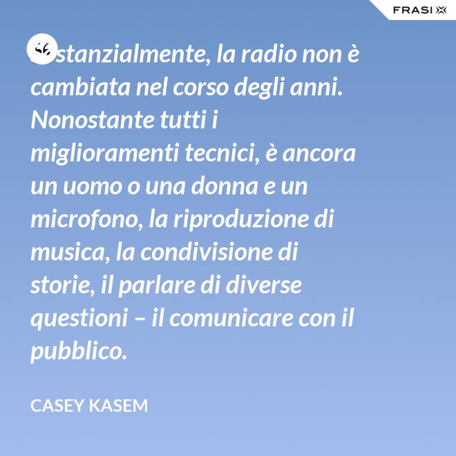 Sostanzialmente, la radio non è cambiata nel corso degli anni. Nonostante tutti i miglioramenti tecnici, è ancora un uomo o una donna e un microfono, la riproduzione di musica, la condivisione di storie, il parlare di diverse questioni – il comunicare con il pubblico. - Casey Kasem