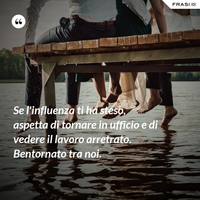Se l'influenza ti ha steso, aspetta di tornare in ufficio e di vedere il lavoro arretrato. Bentornato tra noi. - Anonimo