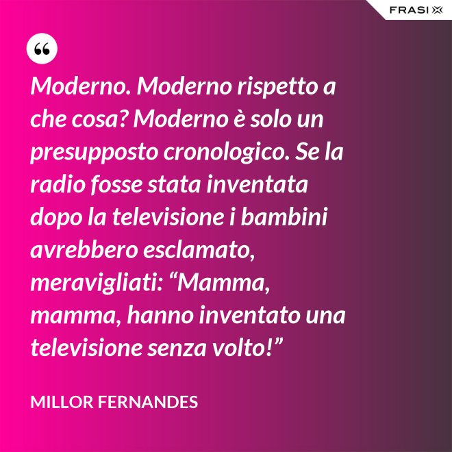 Moderno. Moderno rispetto a che cosa? Moderno è solo un presupposto cronologico. Se la radio fosse stata inventata dopo la televisione i bambini avrebbero esclamato, meravigliati: “Mamma, mamma, hanno inventato una televisione senza volto!” - Millor Fernandes