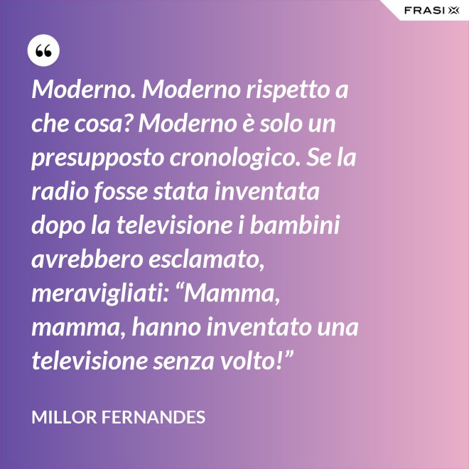 Moderno. Moderno rispetto a che cosa? Moderno è solo un presupposto cronologico. Se la radio fosse stata inventata dopo la televisione i bambini avrebbero esclamato, meravigliati: “Mamma, mamma, hanno inventato una televisione senza volto!” - Millor Fernandes