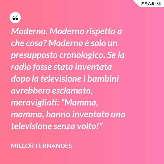 Moderno. Moderno rispetto a che cosa? Moderno è solo un presupposto cronologico. Se la radio fosse stata inventata dopo la televisione i bambini avrebbero esclamato, meravigliati: “Mamma, mamma, hanno inventato una televisione senza volto!” - Millor Fernandes