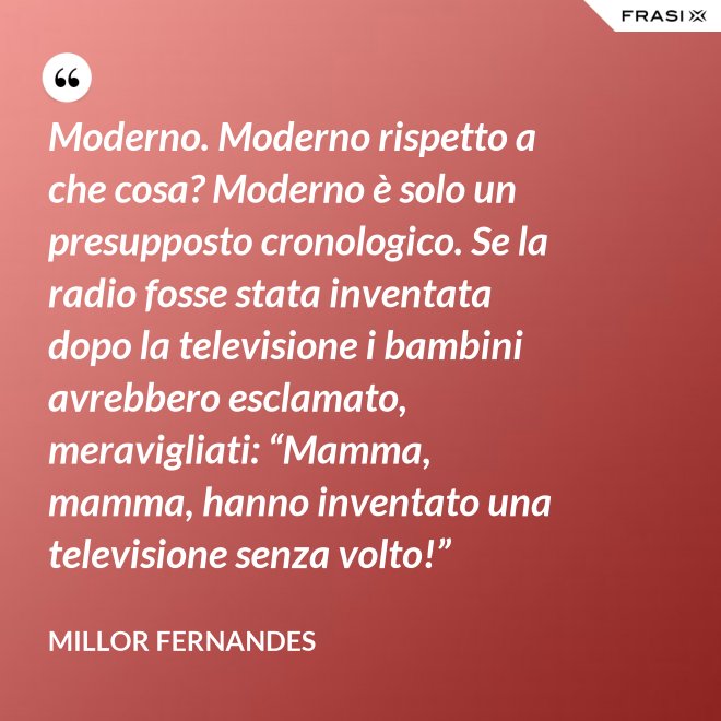 Moderno. Moderno rispetto a che cosa? Moderno è solo un presupposto cronologico. Se la radio fosse stata inventata dopo la televisione i bambini avrebbero esclamato, meravigliati: “Mamma, mamma, hanno inventato una televisione senza volto!” - Millor Fernandes
