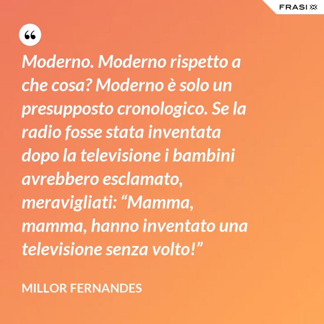 Moderno. Moderno rispetto a che cosa? Moderno è solo un presupposto cronologico. Se la radio fosse stata inventata dopo la televisione i bambini avrebbero esclamato, meravigliati: “Mamma, mamma, hanno inventato una televisione senza volto!” - Millor Fernandes