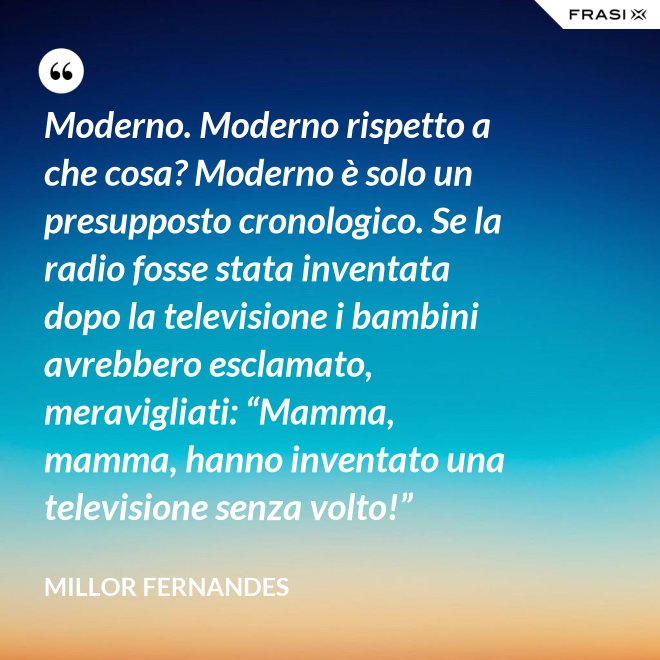 Moderno. Moderno rispetto a che cosa? Moderno è solo un presupposto cronologico. Se la radio fosse stata inventata dopo la televisione i bambini avrebbero esclamato, meravigliati: “Mamma, mamma, hanno inventato una televisione senza volto!” - Millor Fernandes