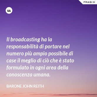 Il broadcasting ha la responsabilità di portare nel numero più ampio possibile di case il meglio di ciò che è stato formulato in ogni area della conoscenza umana. - Barone John Reith