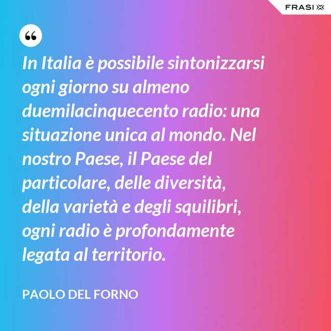 In Italia è possibile sintonizzarsi ogni giorno su almeno duemilacinquecento radio: una situazione unica al mondo. Nel nostro Paese, il Paese del particolare, delle diversità, della varietà e degli squilibri, ogni radio è profondamente legata al territorio. - Paolo Del Forno