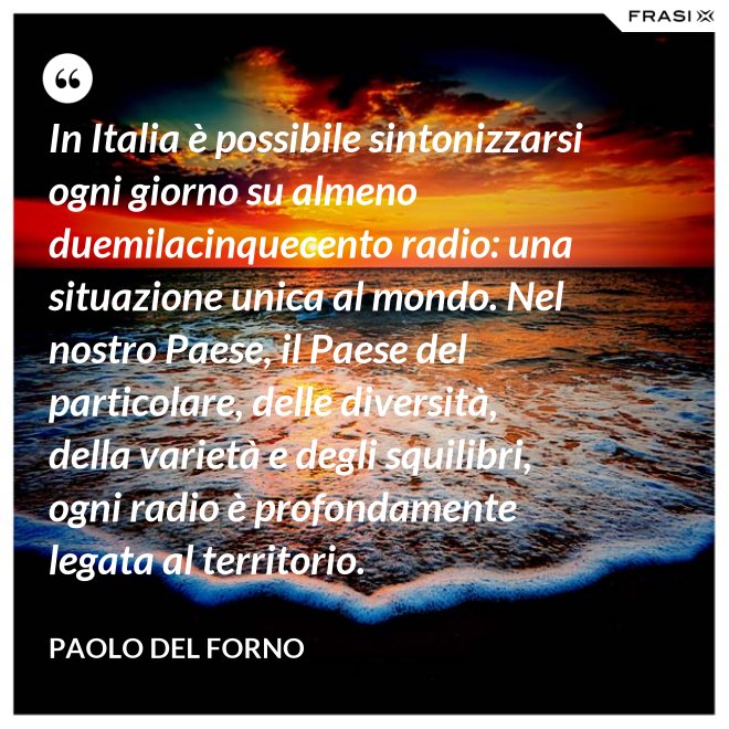 In Italia è possibile sintonizzarsi ogni giorno su almeno duemilacinquecento radio: una situazione unica al mondo. Nel nostro Paese, il Paese del particolare, delle diversità, della varietà e degli squilibri, ogni radio è profondamente legata al territorio. - Paolo Del Forno