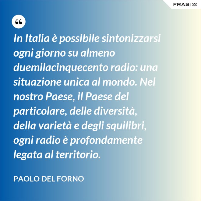 In Italia è possibile sintonizzarsi ogni giorno su almeno duemilacinquecento radio: una situazione unica al mondo. Nel nostro Paese, il Paese del particolare, delle diversità, della varietà e degli squilibri, ogni radio è profondamente legata al territorio. - Paolo Del Forno