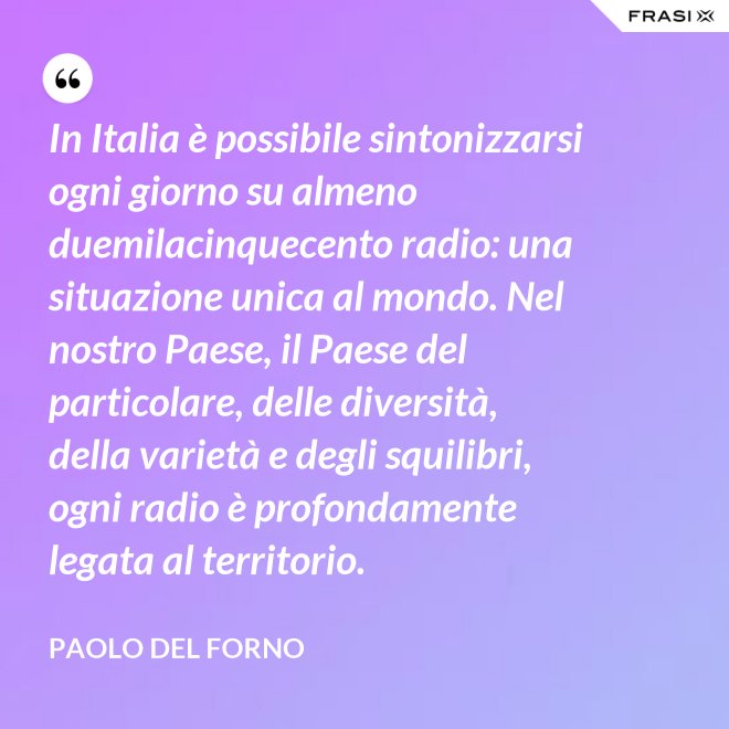In Italia è possibile sintonizzarsi ogni giorno su almeno duemilacinquecento radio: una situazione unica al mondo. Nel nostro Paese, il Paese del particolare, delle diversità, della varietà e degli squilibri, ogni radio è profondamente legata al territorio. - Paolo Del Forno