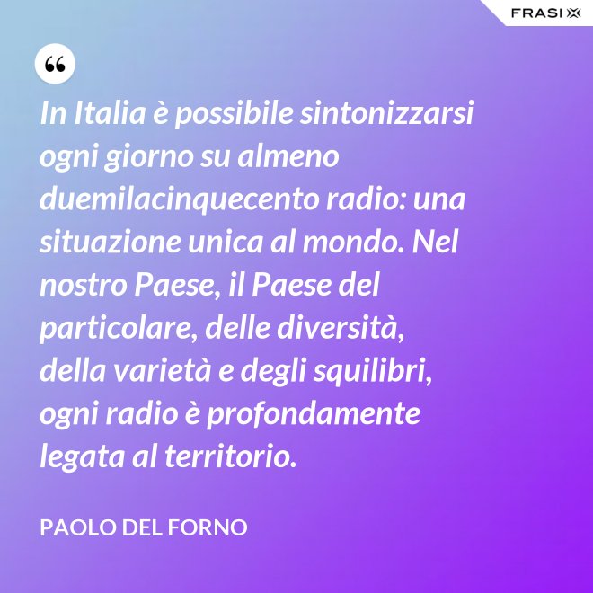 In Italia è possibile sintonizzarsi ogni giorno su almeno duemilacinquecento radio: una situazione unica al mondo. Nel nostro Paese, il Paese del particolare, delle diversità, della varietà e degli squilibri, ogni radio è profondamente legata al territorio. - Paolo Del Forno