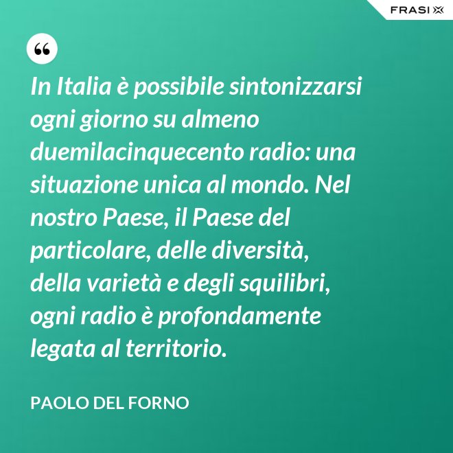 In Italia è possibile sintonizzarsi ogni giorno su almeno duemilacinquecento radio: una situazione unica al mondo. Nel nostro Paese, il Paese del particolare, delle diversità, della varietà e degli squilibri, ogni radio è profondamente legata al territorio. - Paolo Del Forno