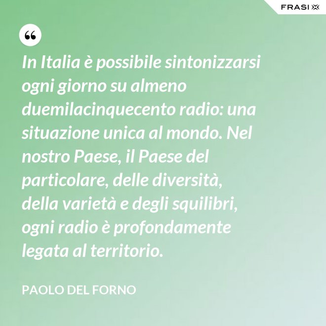 In Italia è possibile sintonizzarsi ogni giorno su almeno duemilacinquecento radio: una situazione unica al mondo. Nel nostro Paese, il Paese del particolare, delle diversità, della varietà e degli squilibri, ogni radio è profondamente legata al territorio. - Paolo Del Forno