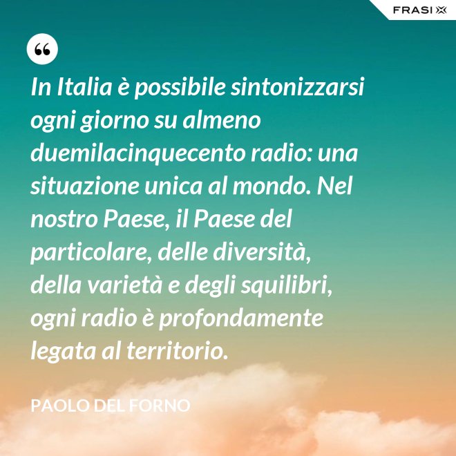 In Italia è possibile sintonizzarsi ogni giorno su almeno duemilacinquecento radio: una situazione unica al mondo. Nel nostro Paese, il Paese del particolare, delle diversità, della varietà e degli squilibri, ogni radio è profondamente legata al territorio. - Paolo Del Forno