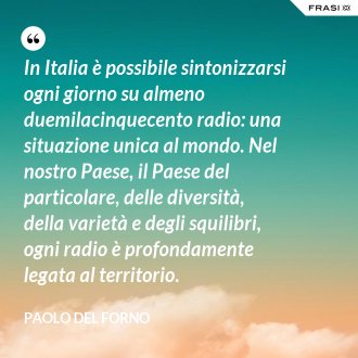 In Italia è possibile sintonizzarsi ogni giorno su almeno duemilacinquecento radio: una situazione unica al mondo. Nel nostro Paese, il Paese del particolare, delle diversità, della varietà e degli squilibri, ogni radio è profondamente legata al territorio. - Paolo Del Forno