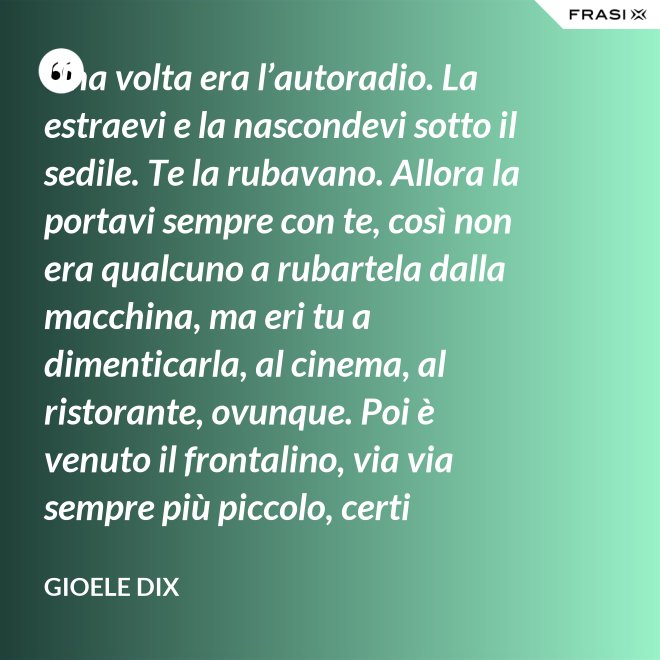 Una volta era l’autoradio. La estraevi e la nascondevi sotto il sedile. Te la rubavano. Allora la portavi sempre con te, così non era qualcuno a rubartela dalla macchina, ma eri tu a dimenticarla, al cinema, al ristorante, ovunque. Poi è venuto il frontalino, via via sempre più piccolo, certi modelli prevedevano che estraessi soltanto il pulsante del volume. Lo perdevi, senza nemmeno ricordarti dove. Poi – come spesso succede nella vita – le cose hanno fatto il giro completo e si è tornati alla radio fissa. Tanto ora il ladro si occupa d’altro. - Gioele Dix