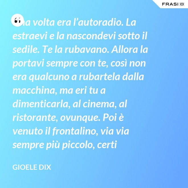 Una volta era l’autoradio. La estraevi e la nascondevi sotto il sedile. Te la rubavano. Allora la portavi sempre con te, così non era qualcuno a rubartela dalla macchina, ma eri tu a dimenticarla, al cinema, al ristorante, ovunque. Poi è venuto il frontalino, via via sempre più piccolo, certi modelli prevedevano che estraessi soltanto il pulsante del volume. Lo perdevi, senza nemmeno ricordarti dove. Poi – come spesso succede nella vita – le cose hanno fatto il giro completo e si è tornati alla radio fissa. Tanto ora il ladro si occupa d’altro. - Gioele Dix