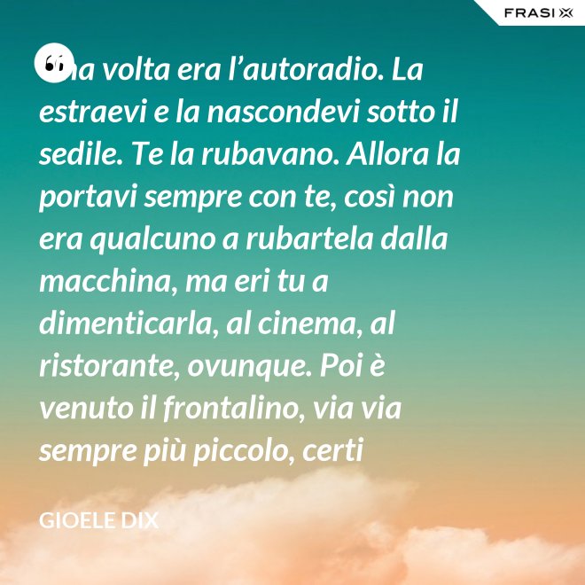 Una volta era l’autoradio. La estraevi e la nascondevi sotto il sedile. Te la rubavano. Allora la portavi sempre con te, così non era qualcuno a rubartela dalla macchina, ma eri tu a dimenticarla, al cinema, al ristorante, ovunque. Poi è venuto il frontalino, via via sempre più piccolo, certi modelli prevedevano che estraessi soltanto il pulsante del volume. Lo perdevi, senza nemmeno ricordarti dove. Poi – come spesso succede nella vita – le cose hanno fatto il giro completo e si è tornati alla radio fissa. Tanto ora il ladro si occupa d’altro. - Gioele Dix
