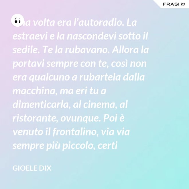 Una volta era l’autoradio. La estraevi e la nascondevi sotto il sedile. Te la rubavano. Allora la portavi sempre con te, così non era qualcuno a rubartela dalla macchina, ma eri tu a dimenticarla, al cinema, al ristorante, ovunque. Poi è venuto il frontalino, via via sempre più piccolo, certi modelli prevedevano che estraessi soltanto il pulsante del volume. Lo perdevi, senza nemmeno ricordarti dove. Poi – come spesso succede nella vita – le cose hanno fatto il giro completo e si è tornati alla radio fissa. Tanto ora il ladro si occupa d’altro. - Gioele Dix