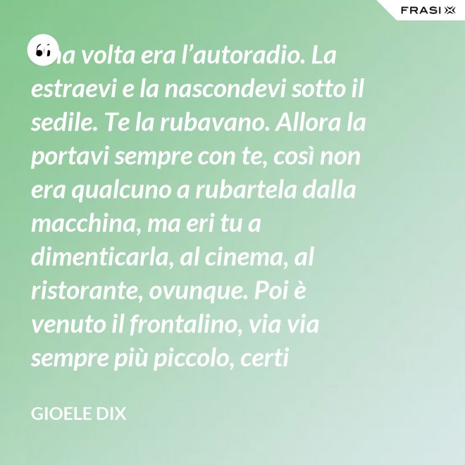 Una volta era l’autoradio. La estraevi e la nascondevi sotto il sedile. Te la rubavano. Allora la portavi sempre con te, così non era qualcuno a rubartela dalla macchina, ma eri tu a dimenticarla, al cinema, al ristorante, ovunque. Poi è venuto il frontalino, via via sempre più piccolo, certi modelli prevedevano che estraessi soltanto il pulsante del volume. Lo perdevi, senza nemmeno ricordarti dove. Poi – come spesso succede nella vita – le cose hanno fatto il giro completo e si è tornati alla radio fissa. Tanto ora il ladro si occupa d’altro. - Gioele Dix