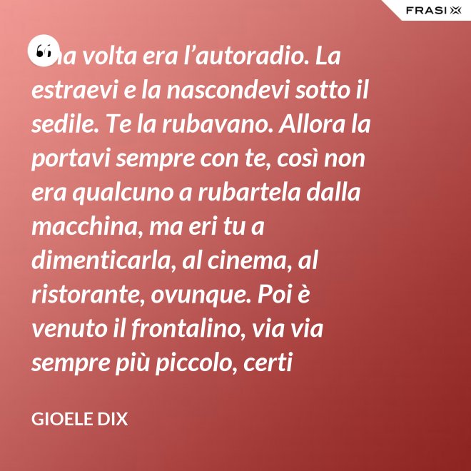 Una volta era l’autoradio. La estraevi e la nascondevi sotto il sedile. Te la rubavano. Allora la portavi sempre con te, così non era qualcuno a rubartela dalla macchina, ma eri tu a dimenticarla, al cinema, al ristorante, ovunque. Poi è venuto il frontalino, via via sempre più piccolo, certi modelli prevedevano che estraessi soltanto il pulsante del volume. Lo perdevi, senza nemmeno ricordarti dove. Poi – come spesso succede nella vita – le cose hanno fatto il giro completo e si è tornati alla radio fissa. Tanto ora il ladro si occupa d’altro. - Gioele Dix
