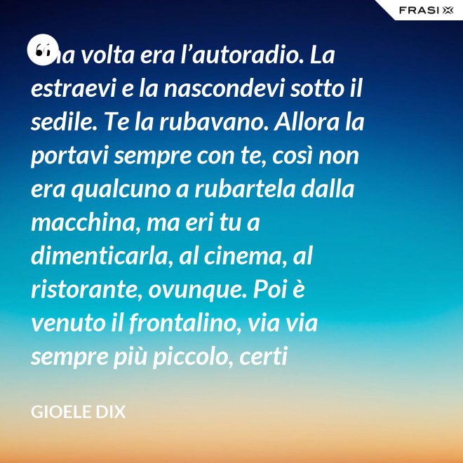 Una volta era l’autoradio. La estraevi e la nascondevi sotto il sedile. Te la rubavano. Allora la portavi sempre con te, così non era qualcuno a rubartela dalla macchina, ma eri tu a dimenticarla, al cinema, al ristorante, ovunque. Poi è venuto il frontalino, via via sempre più piccolo, certi modelli prevedevano che estraessi soltanto il pulsante del volume. Lo perdevi, senza nemmeno ricordarti dove. Poi – come spesso succede nella vita – le cose hanno fatto il giro completo e si è tornati alla radio fissa. Tanto ora il ladro si occupa d’altro. - Gioele Dix
