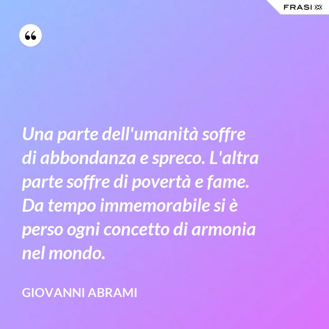 Una parte dell'umanità soffre di abbondanza e spreco. L'altra parte soffre di povertà e fame. Da tempo immemorabile si è perso ogni concetto di armonia nel mondo. - Giovanni Abrami