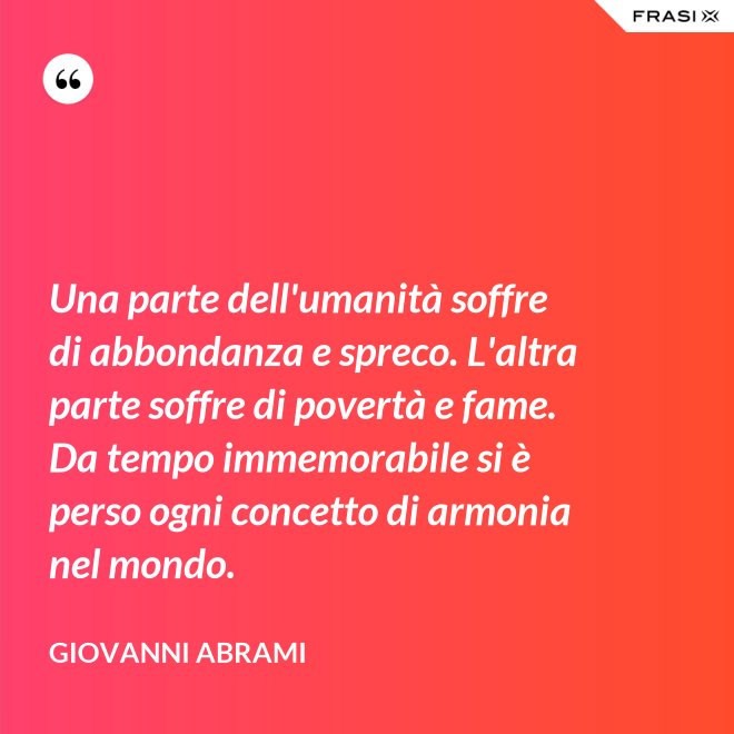 Una parte dell'umanità soffre di abbondanza e spreco. L'altra parte soffre di povertà e fame. Da tempo immemorabile si è perso ogni concetto di armonia nel mondo. - Giovanni Abrami
