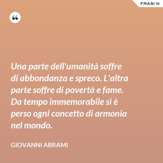 Una parte dell'umanità soffre di abbondanza e spreco. L'altra parte soffre di povertà e fame. Da tempo immemorabile si è perso ogni concetto di armonia nel mondo. - Giovanni Abrami