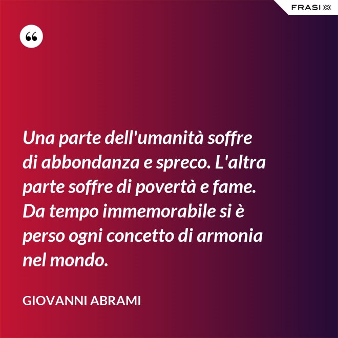 Una parte dell'umanità soffre di abbondanza e spreco. L'altra parte soffre di povertà e fame. Da tempo immemorabile si è perso ogni concetto di armonia nel mondo. - Giovanni Abrami