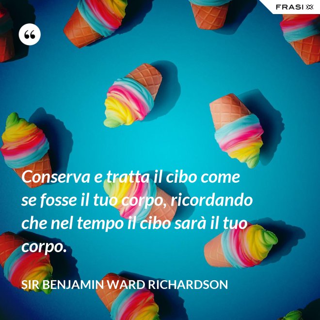 Conserva e tratta il cibo come se fosse il tuo corpo, ricordando che nel tempo il cibo sarà il tuo corpo. - Sir Benjamin Ward Richardson