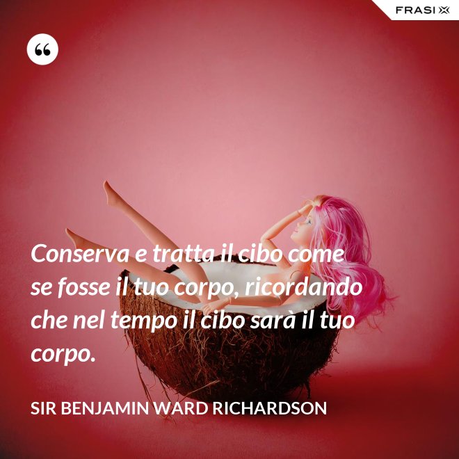 Conserva e tratta il cibo come se fosse il tuo corpo, ricordando che nel tempo il cibo sarà il tuo corpo. - Sir Benjamin Ward Richardson