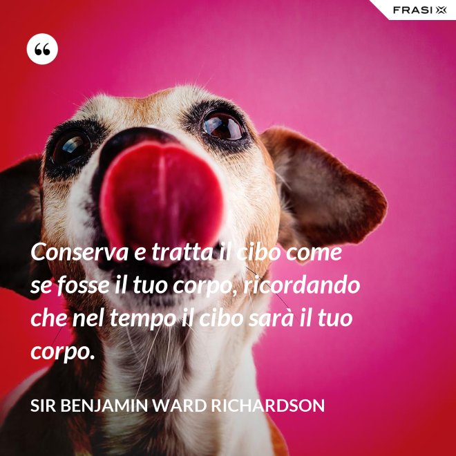 Conserva e tratta il cibo come se fosse il tuo corpo, ricordando che nel tempo il cibo sarà il tuo corpo. - Sir Benjamin Ward Richardson