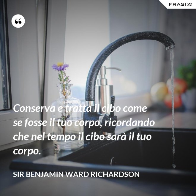 Conserva e tratta il cibo come se fosse il tuo corpo, ricordando che nel tempo il cibo sarà il tuo corpo. - Sir Benjamin Ward Richardson