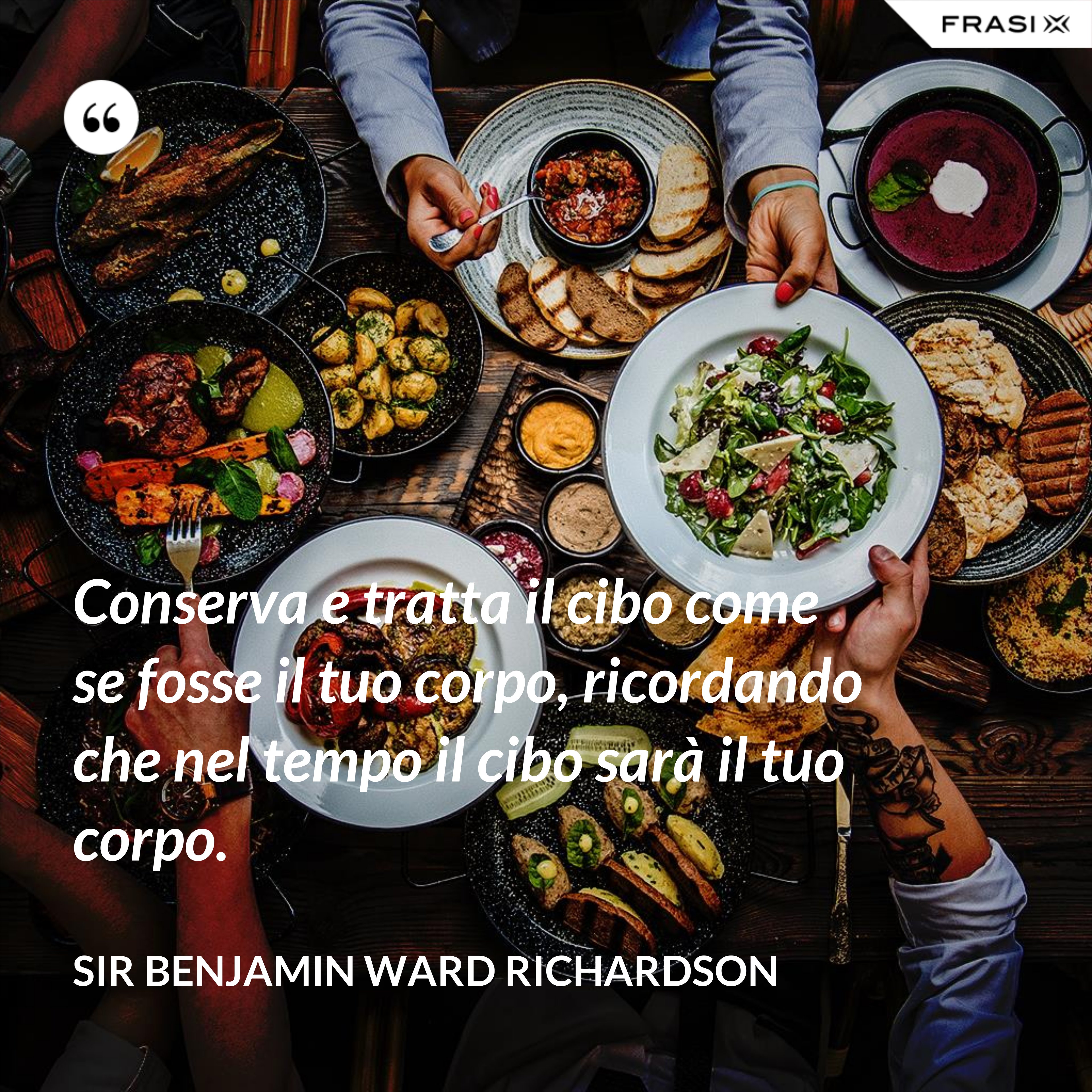 Conserva e tratta il cibo come se fosse il tuo corpo, ricordando che nel tempo il cibo sarà il tuo corpo. - Sir Benjamin Ward Richardson