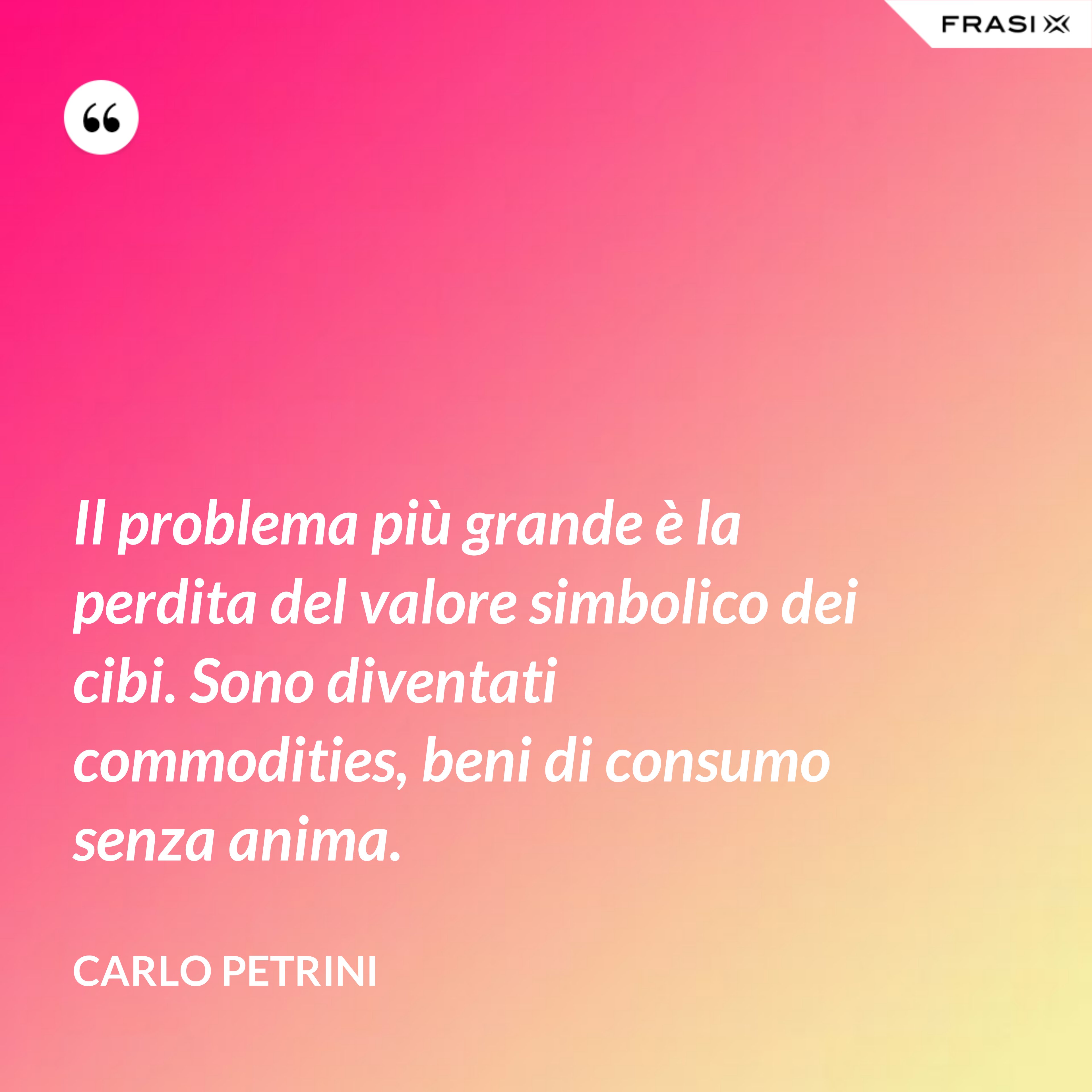 Il problema più grande è la perdita del valore simbolico dei cibi. Sono diventati commodities, beni di consumo senza anima. - Carlo Petrini