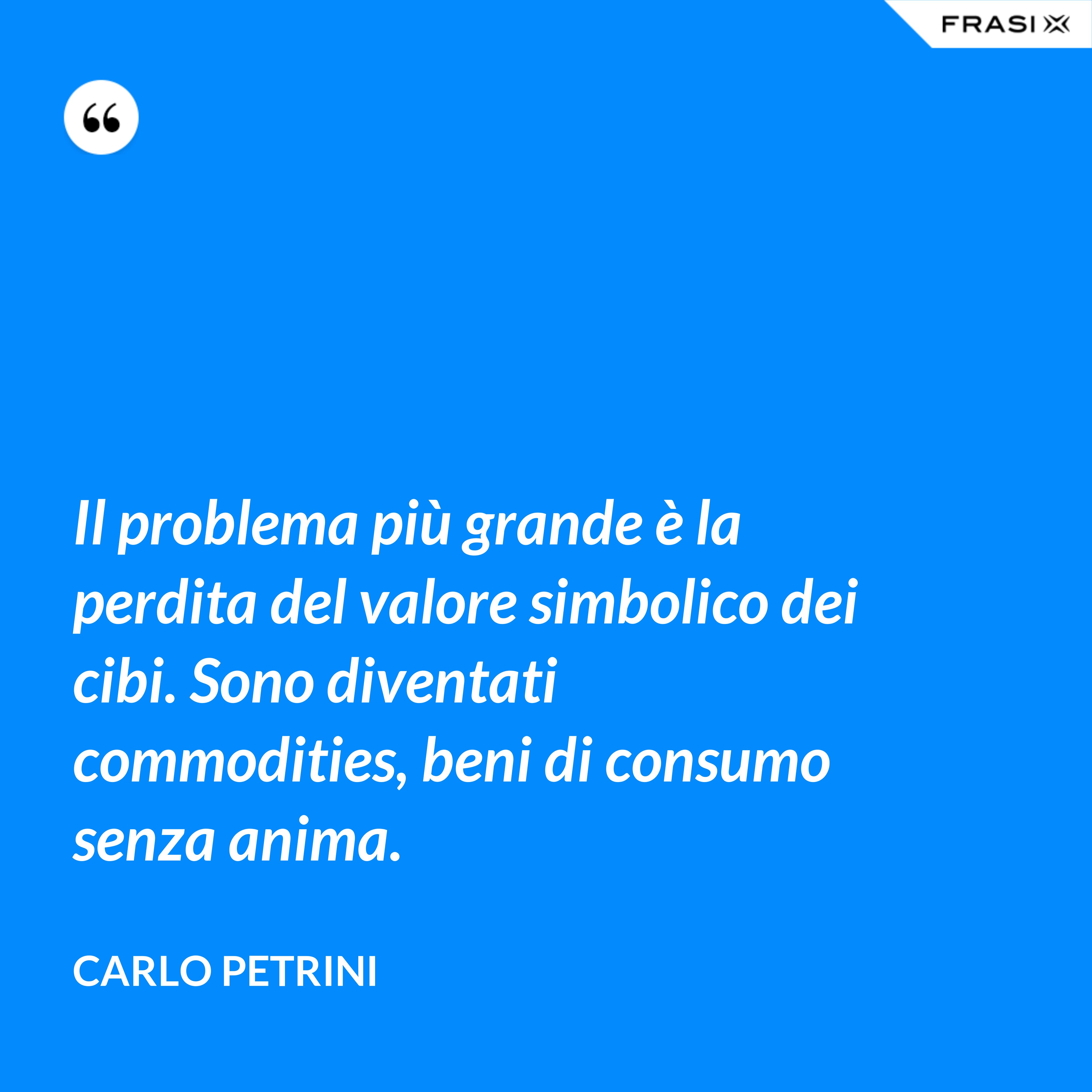 Il problema più grande è la perdita del valore simbolico dei cibi. Sono diventati commodities, beni di consumo senza anima. - Carlo Petrini