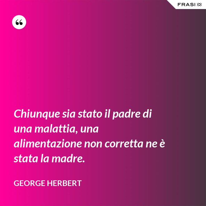 Chiunque sia stato il padre di una malattia, una alimentazione non corretta ne è stata la madre. - George Herbert