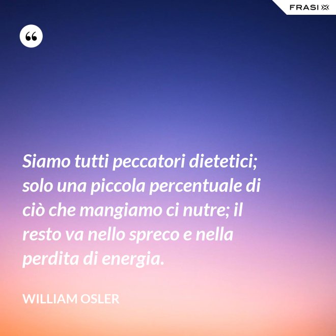 Siamo tutti peccatori dietetici; solo una piccola percentuale di ciò che mangiamo ci nutre; il resto va nello spreco e nella perdita di energia. - William Osler