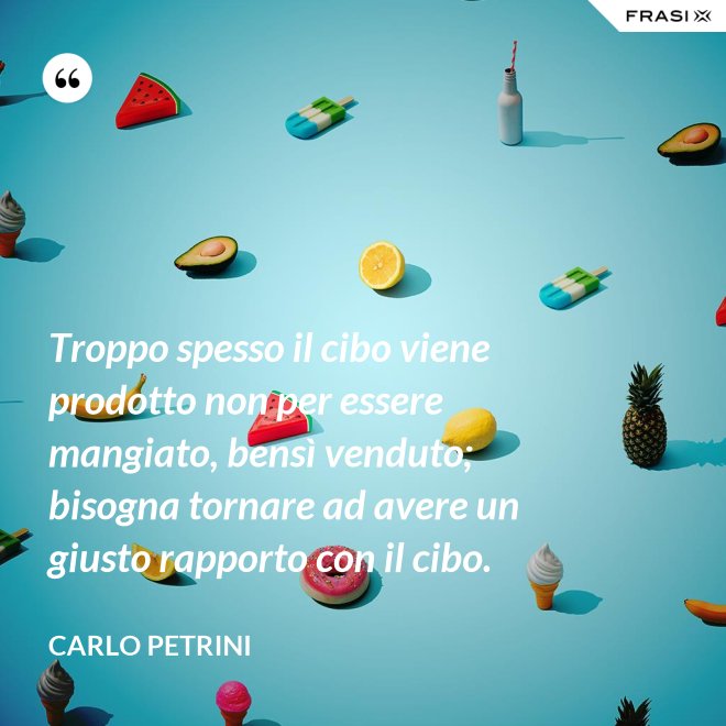 Troppo spesso il cibo viene prodotto non per essere mangiato, bensì venduto; bisogna tornare ad avere un giusto rapporto con il cibo. - Carlo Petrini