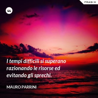 I tempi difficili si superano razionando le risorse ed evitando gli sprechi. - Mauro Parrini