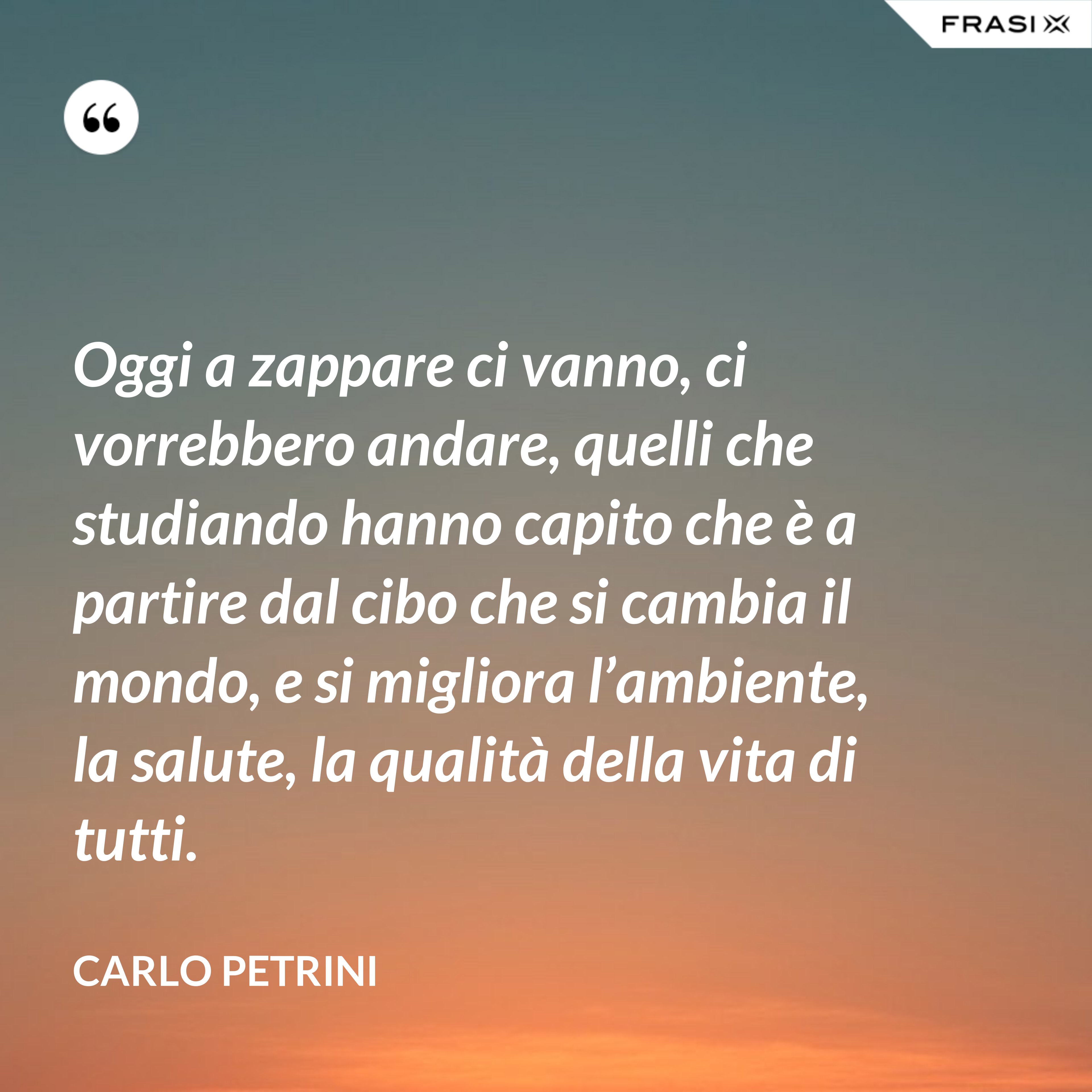 Oggi a zappare ci vanno, ci vorrebbero andare, quelli che studiando hanno capito che è a partire dal cibo che si cambia il mondo, e si migliora l’ambiente, la salute, la qualità della vita di tutti. - Carlo Petrini