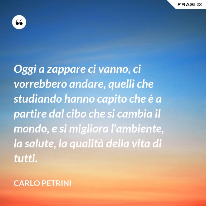 Oggi a zappare ci vanno, ci vorrebbero andare, quelli che studiando hanno capito che è a partire dal cibo che si cambia il mondo, e si migliora l’ambiente, la salute, la qualità della vita di tutti. - Carlo Petrini