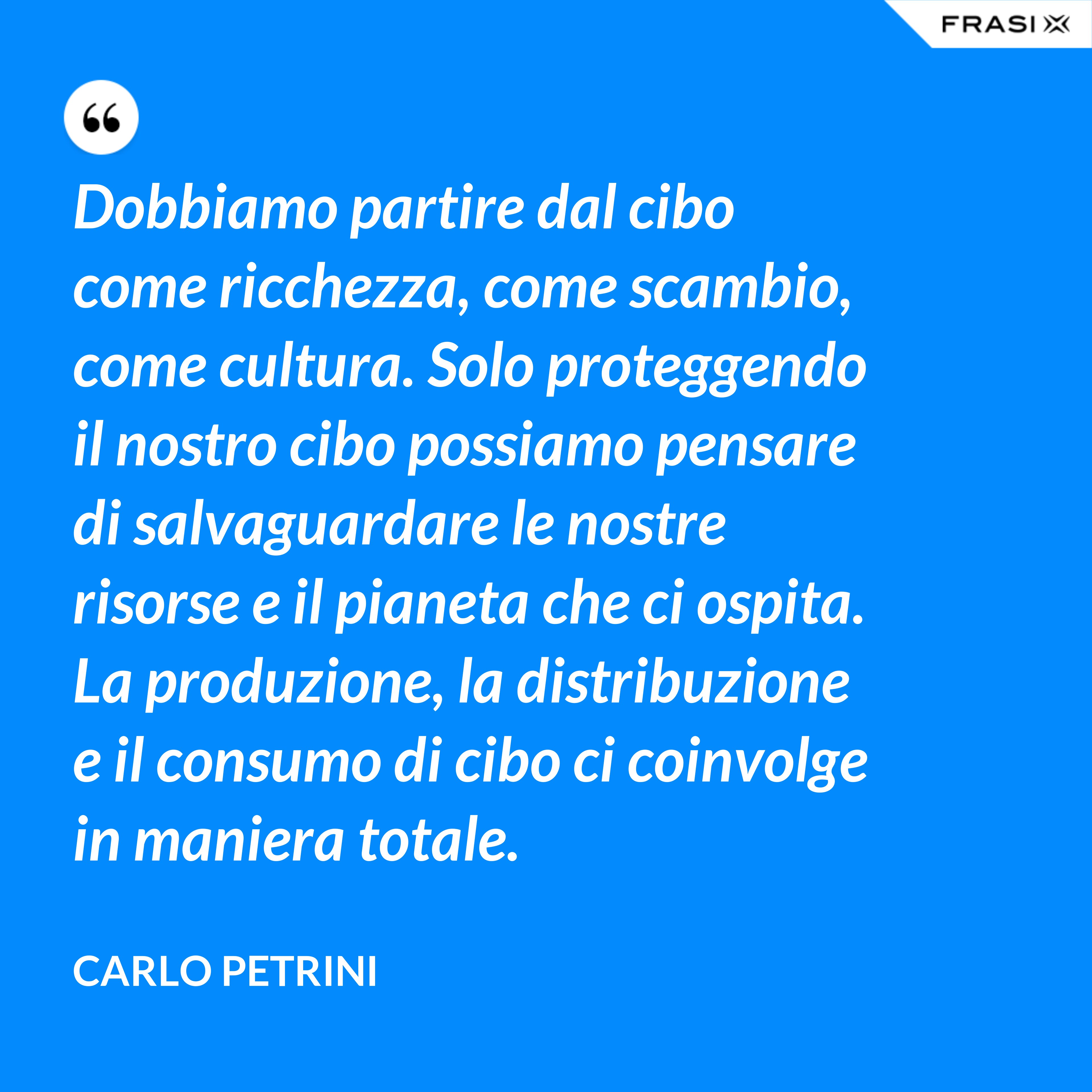Dobbiamo partire dal cibo come ricchezza, come scambio, come cultura. Solo proteggendo il nostro cibo possiamo pensare di salvaguardare le nostre risorse e il pianeta che ci ospita. La produzione, la distribuzione e il consumo di cibo ci coinvolge in maniera totale. - Carlo Petrini