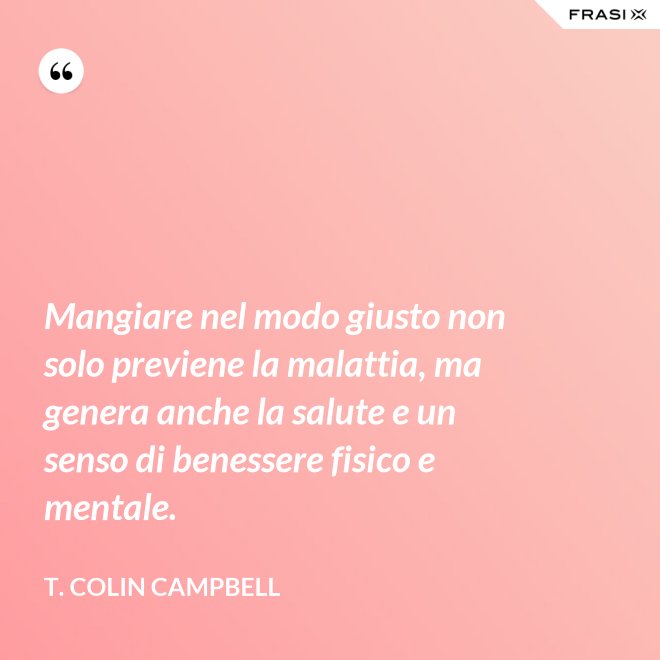 Mangiare nel modo giusto non solo previene la malattia, ma genera anche la salute e un senso di benessere fisico e mentale. - T. Colin Campbell