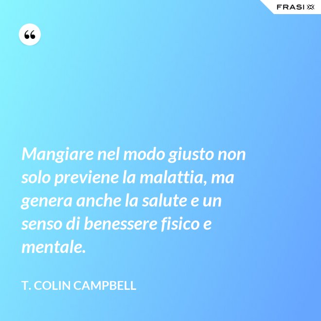 Mangiare nel modo giusto non solo previene la malattia, ma genera anche la salute e un senso di benessere fisico e mentale. - T. Colin Campbell